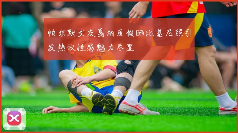 帕尔默女友戛纳度假晒比基尼照引发热议性感魅力尽显