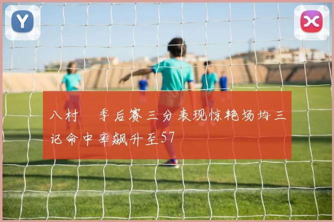 八村塁季后赛三分表现惊艳场均三记命中率飙升至57