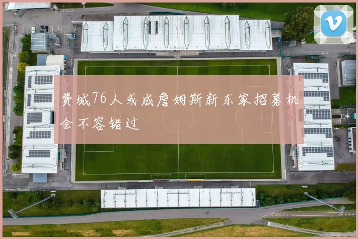 费城76人或成詹姆斯新东家招募机会不容错过
