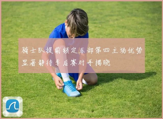骑士队提前锁定东部第四主场优势显著静待季后赛对手揭晓