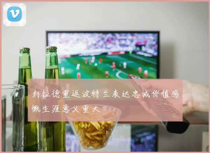 利拉德重返波特兰表达忠诚价值感慨生涯意义重大