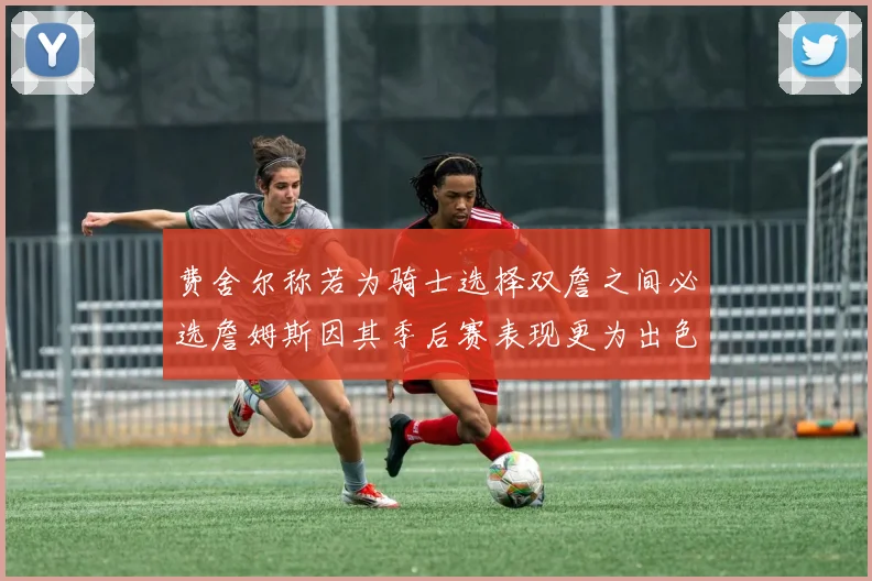 费舍尔称若为骑士选择双詹之间必选詹姆斯因其季后赛表现更为出色