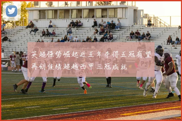 英超强势崛起近五年夺得五冠有望再创佳绩超越西甲三冠成就