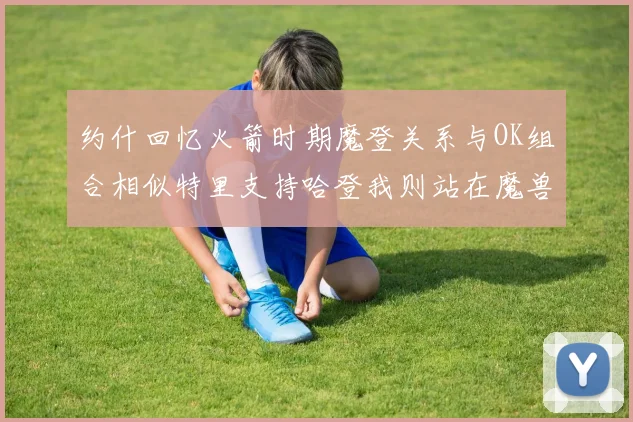 约什回忆火箭时期魔登关系与OK组合相似特里支持哈登我则站在魔兽一边
