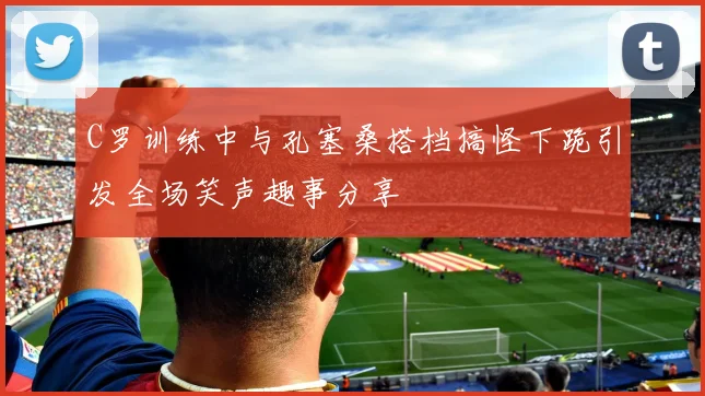 C罗训练中与孔塞桑搭档搞怪下跪引发全场笑声趣事分享