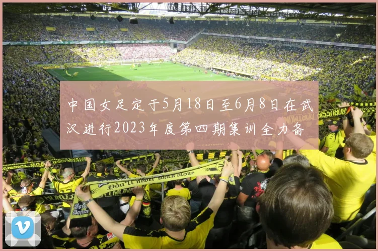 中国女足定于5月18日至6月8日在武汉进行2023年度第四期集训全力备战国际赛事