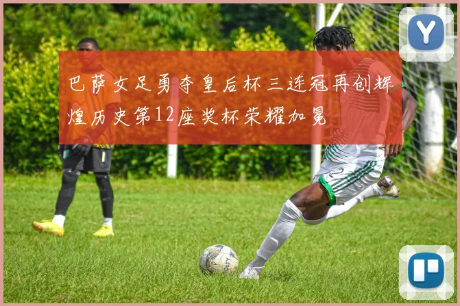 巴萨女足勇夺皇后杯三连冠再创辉煌历史第12座奖杯荣耀加冕