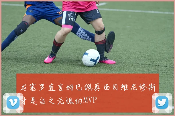龙塞罗直言姆巴佩真面目维尼修斯才是当之无愧的MVP