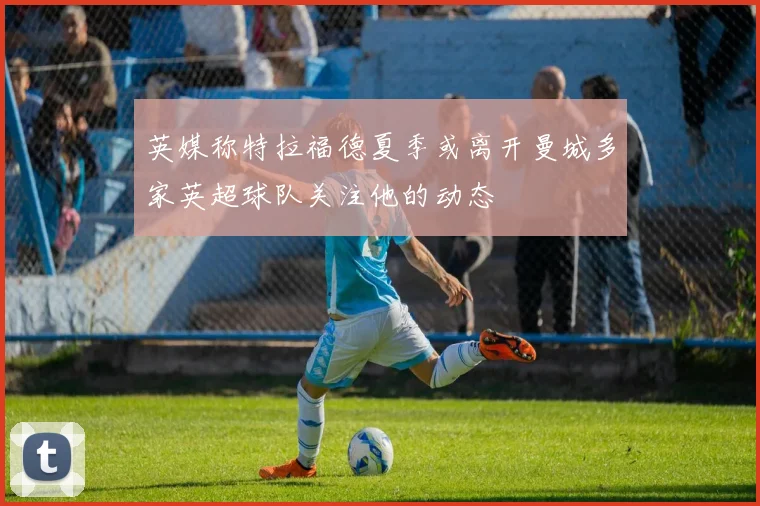 英媒称特拉福德夏季或离开曼城多家英超球队关注他的动态