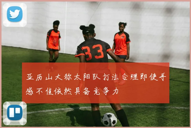 亚历山大称太阳队打法合理即使手感不佳依然具备竞争力