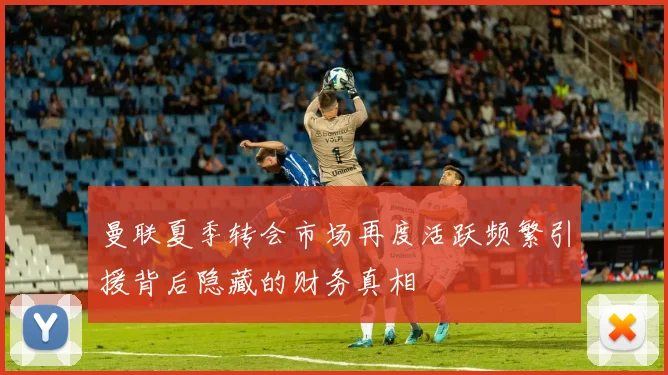 曼联夏季转会市场再度活跃频繁引援背后隐藏的财务真相